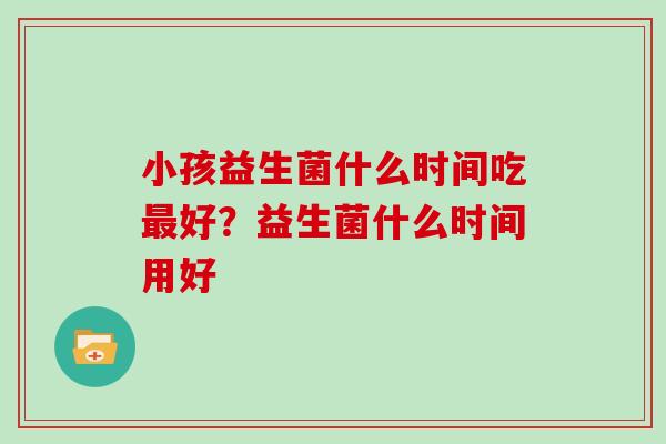 小孩益生菌什么时间吃好?益生菌什么时间用好 小孩益生菌什么时间吃好?益生菌什么时间用好