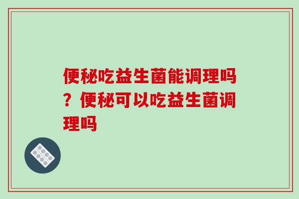 吃益生菌能调理吗?可以吃益生菌调理吗 吃益生菌能调理吗?可以吃益生菌调理吗