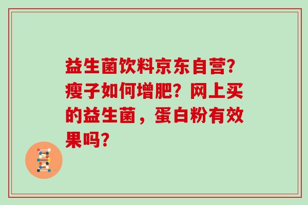 益生菌饮料京东自营?瘦子如何增肥?网上买的益生菌,蛋白粉有效果吗? 益生菌饮料京东自营?瘦子如何增肥?网上买的益生菌,蛋白粉有效果吗?