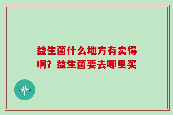 益生菌什么地方有卖得啊?益生菌要去哪里买 益生菌什么地方有卖得啊?益生菌要去哪里买