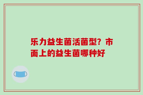乐力益生菌活菌型?市面上的益生菌哪种好 乐力益生菌活菌型?市面上的益生菌哪种好