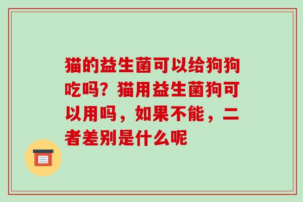 猫的益生菌可以给狗狗吃吗？猫用益生菌狗可以用吗，如果不能，二者差别是什么呢
