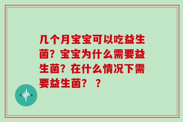 几个月宝宝可以吃益生菌？宝宝为什么需要益生菌？在什么情况下需要益生菌？ ？