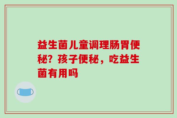 益生菌儿童调理肠胃？孩子，吃益生菌有用吗