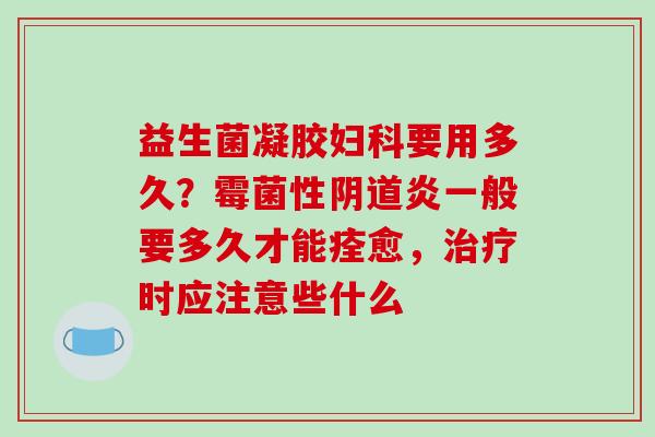 益生菌凝胶妇科要用多久？霉菌性阴道炎一般要多久才能痊愈，治疗时应注意些什么