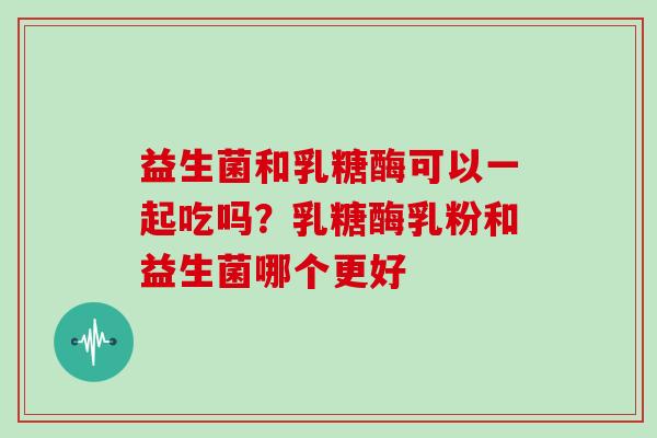 益生菌和乳糖酶可以一起吃吗？乳糖酶乳粉和益生菌哪个更好