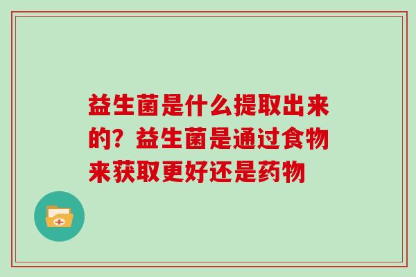 益生菌是什么提取出来的？益生菌是通过食物来获取更好还是药物