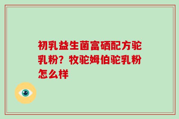 初乳益生菌富硒配方驼乳粉？牧驼姆伯驼乳粉怎么样