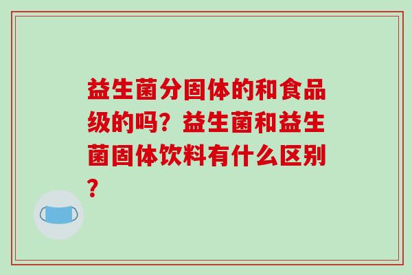 益生菌分固体的和食品级的吗?益生菌和益生菌固体饮料有什么区别? 益生菌分固体的和食品级的吗?益生菌和益生菌固体饮料有什么区别?