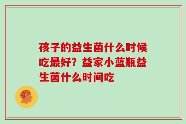 孩子的益生菌什么时候吃好？益家小蓝瓶益生菌什么时间吃