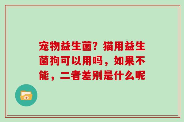 宠物益生菌？猫用益生菌狗可以用吗，如果不能，二者差别是什么呢