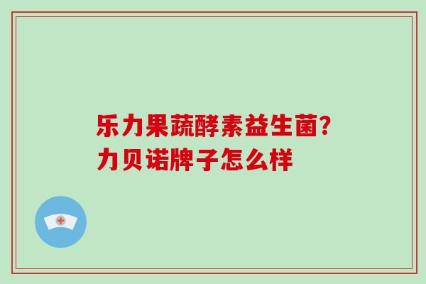 乐力果蔬酵素益生菌？力贝诺牌子怎么样