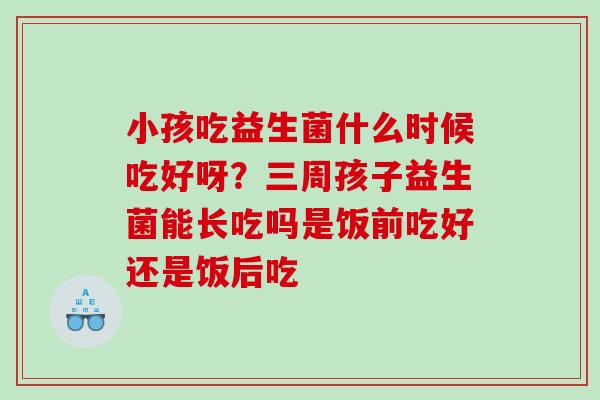 小孩吃益生菌什么时候吃好呀？三周孩子益生菌能长吃吗是饭前吃好还是饭后吃