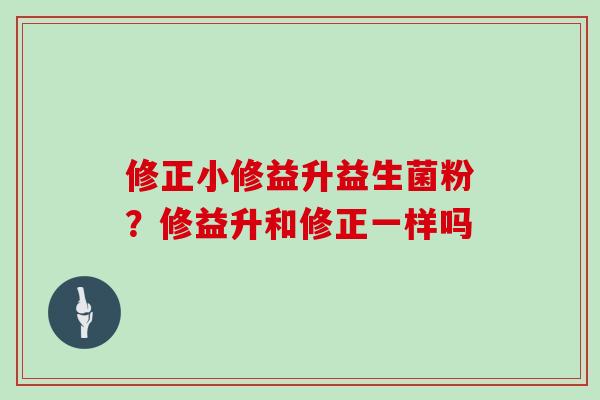 修正小修益升益生菌粉？修益升和修正一样吗