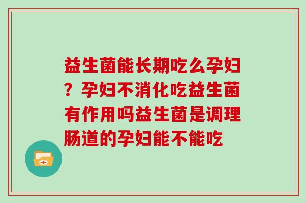 益生菌能长期吃么孕妇？孕妇不消化吃益生菌有作用吗益生菌是调理肠道的孕妇能不能吃