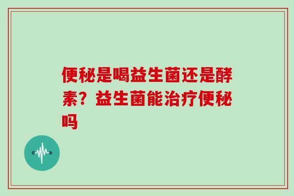 便秘是喝益生菌还是酵素？益生菌能治疗便秘吗