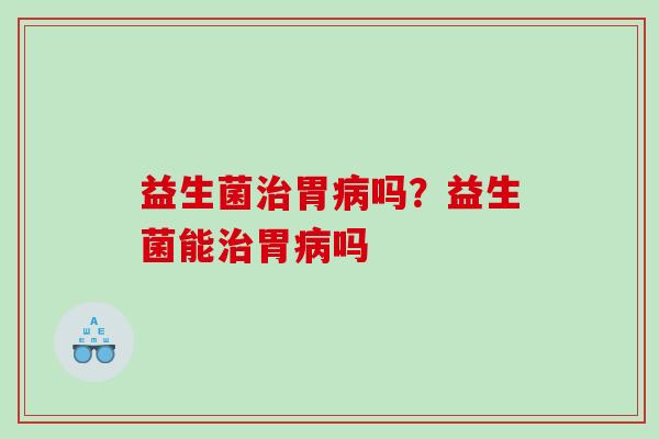 益生菌治胃病吗？益生菌能治胃病吗