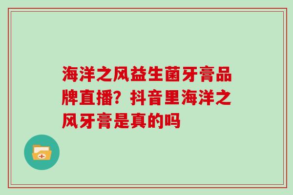 海洋之风益生菌牙膏品牌直播？抖音里海洋之风牙膏是真的吗