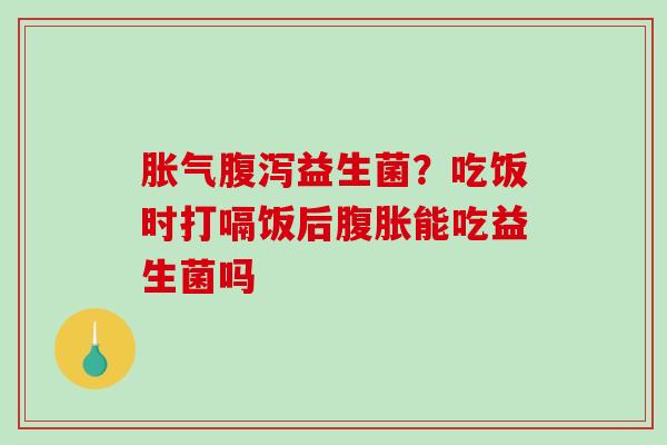 胀气腹泻益生菌？吃饭时打嗝饭后腹胀能吃益生菌吗