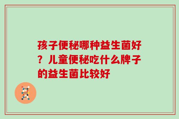 孩子便秘哪种益生菌好？儿童便秘吃什么牌子的益生菌比较好