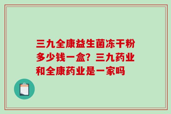 三九全康益生菌冻干粉多少钱一盒？三九药业和全康药业是一家吗