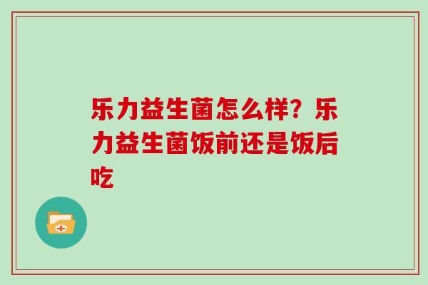 乐力益生菌怎么样？乐力益生菌饭前还是饭后吃