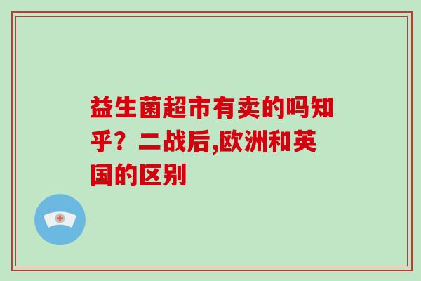 益生菌超市有卖的吗知乎？二战后,欧洲和英国的区别