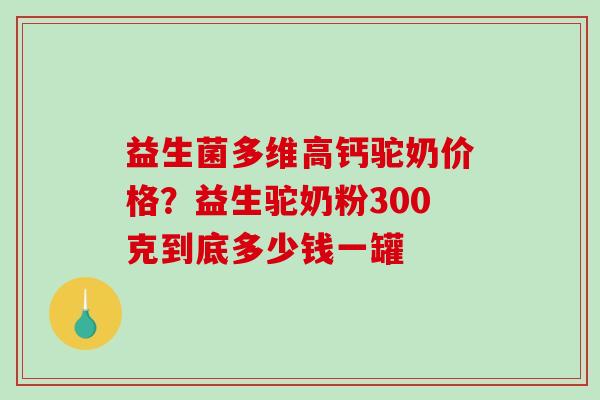 益生菌多维高钙驼奶价格？益生驼奶粉300克到底多少钱一罐