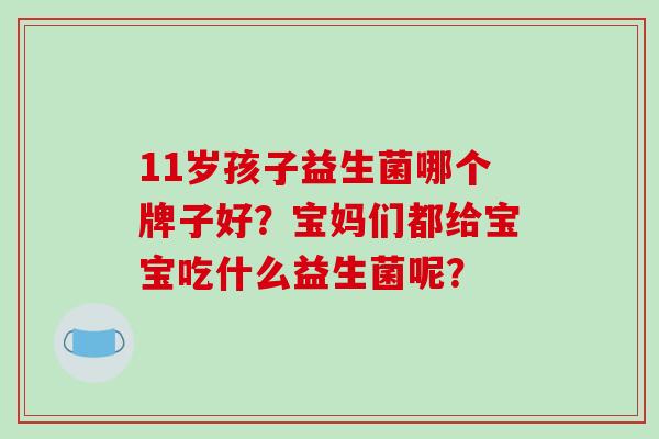 11岁孩子益生菌哪个牌子好?宝妈们都给宝宝吃什么益生菌呢? 11岁孩子益生菌哪个牌子好?宝妈们都给宝宝吃什么益生菌呢?
