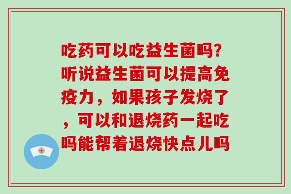 吃药可以吃益生菌吗？听说益生菌可以提高免疫力，如果孩子发烧了，可以和退烧药一起吃吗能帮着退烧快点儿吗