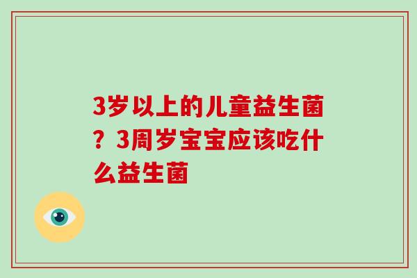 3岁以上的儿童益生菌？3周岁宝宝应该吃什么益生菌