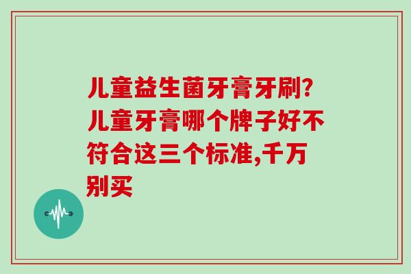 儿童益生菌牙膏牙刷？儿童牙膏哪个牌子好不符合这三个标准,千万别买