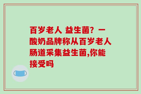 百岁老人 益生菌？一酸奶品牌称从百岁老人肠道采集益生菌,你能接受吗