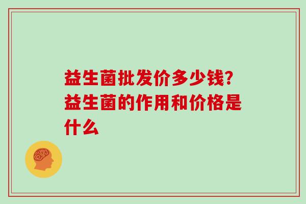 益生菌批发价多少钱？益生菌的作用和价格是什么