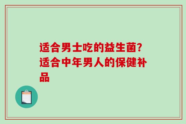 适合男士吃的益生菌?适合中年男人的保健补品 适合男士吃的益生菌?适合中年男人的保健补品