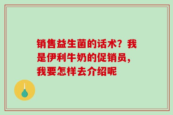 销售益生菌的话术？我是伊利牛奶的促销员,我要怎样去介绍呢