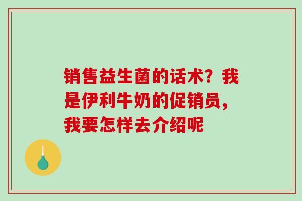 销售益生菌的话术？我是伊利牛奶的促销员,我要怎样去介绍呢