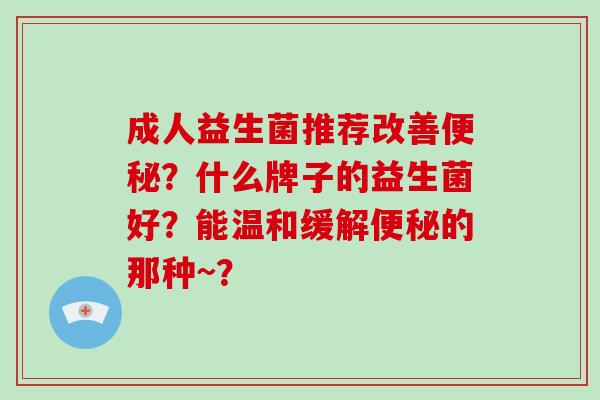 成人益生菌推荐改善？什么牌子的益生菌好？能温和缓解的那种~？
