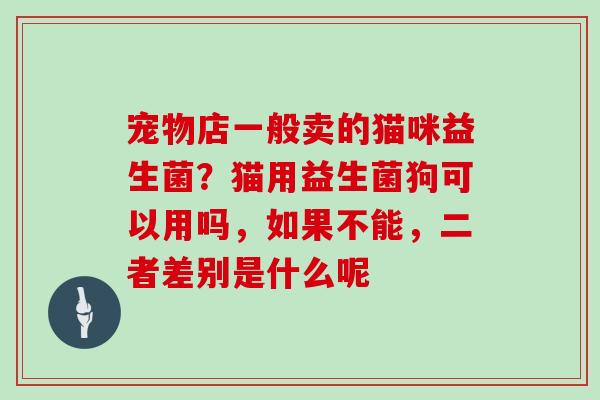 宠物店一般卖的猫咪益生菌?猫用益生菌狗可以用吗,如果不能,二者差别是什么呢 宠物店一般卖的猫咪益生菌?猫用益生菌狗可以用吗,如果不能,二者差别是什么呢