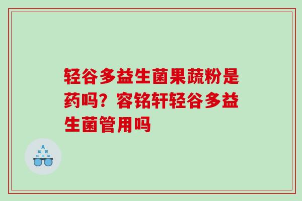 轻谷多益生菌果蔬粉是药吗？容铭轩轻谷多益生菌管用吗