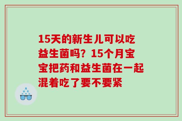 15天的新生儿可以吃益生菌吗？15个月宝宝把药和益生菌在一起混着吃了要不要紧