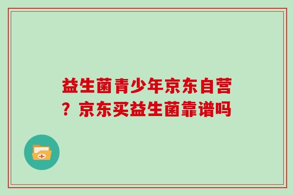 益生菌青少年京东自营？京东买益生菌靠谱吗