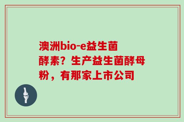 澳洲bio-e益生菌酵素？生产益生菌酵母粉，有那家上市公司