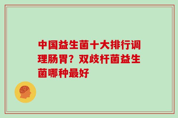 中国益生菌十大排行调理肠胃？双歧杆菌益生菌哪种最好