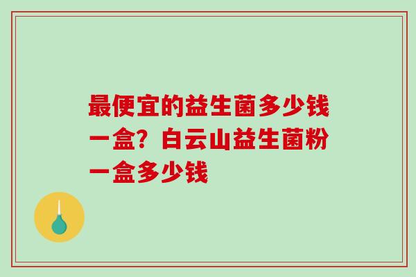 便宜的益生菌多少钱一盒?白云山益生菌粉一盒多少钱 便宜的益生菌多少钱一盒?白云山益生菌粉一盒多少钱