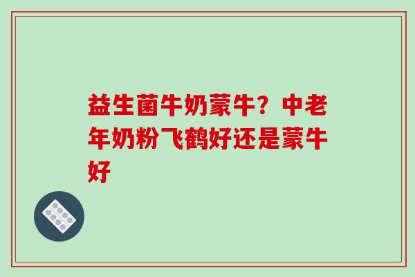 益生菌牛奶蒙牛？中老年奶粉飞鹤好还是蒙牛好