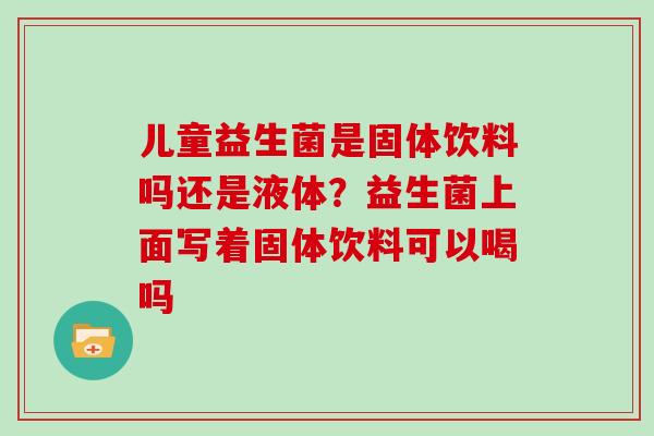 儿童益生菌是固体饮料吗还是液体？益生菌上面写着固体饮料可以喝吗