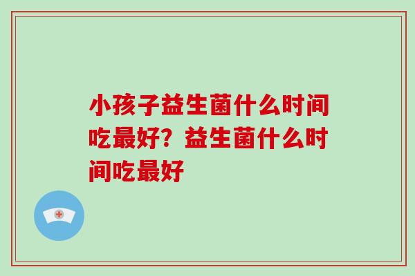 小孩子益生菌什么时间吃好？益生菌什么时间吃好