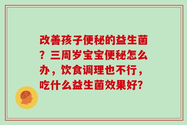 改善孩子便秘的益生菌？三周岁宝宝便秘怎么办，饮食调理也不行，吃什么益生菌效果好？