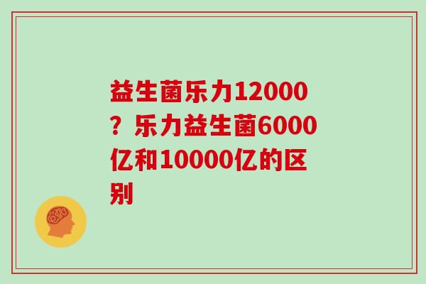 益生菌乐力12000？乐力益生菌6000亿和10000亿的区别